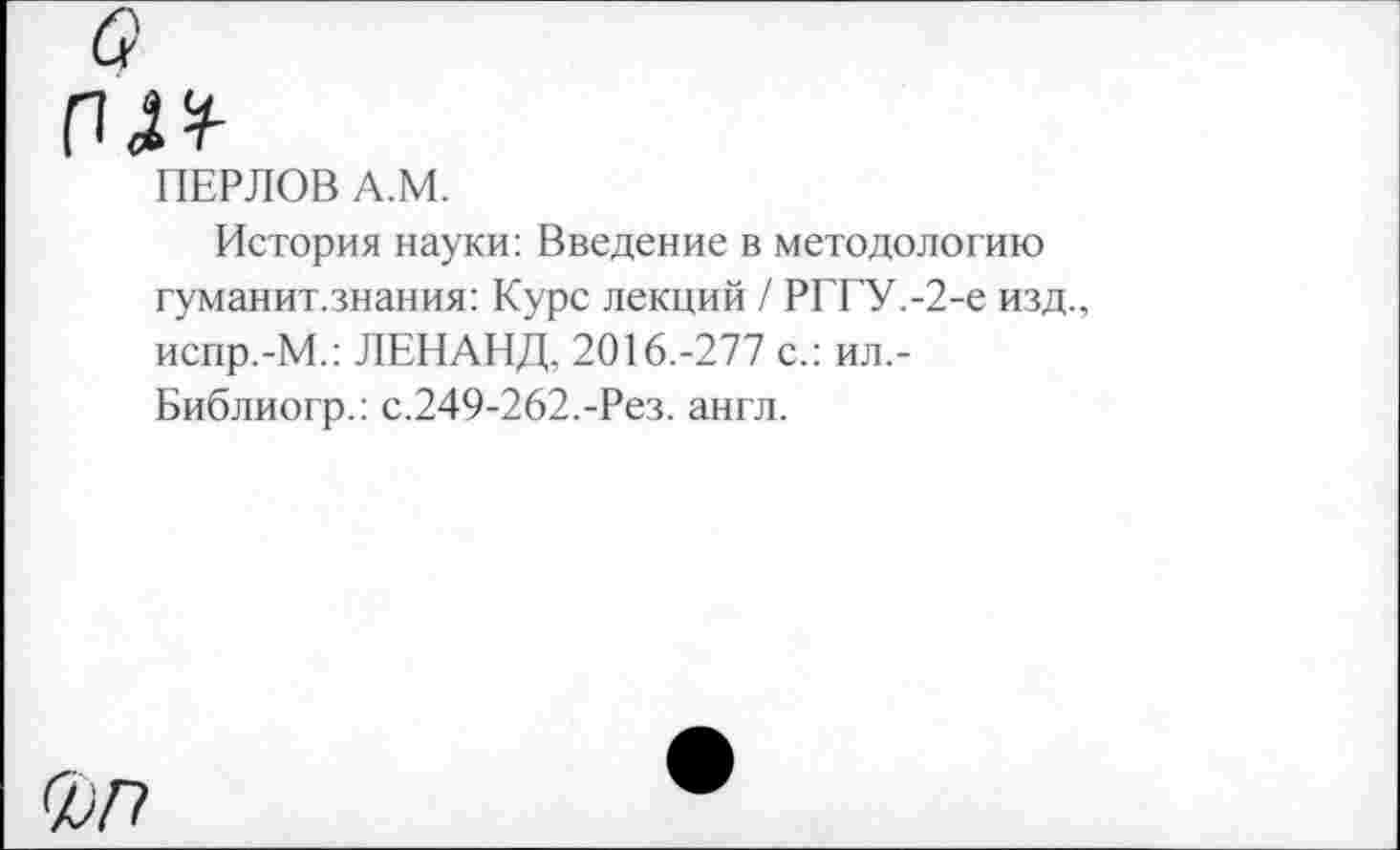 ﻿ПЕРЛОВ А.М.
История науки: Введение в методологию гуманит.знания: Курс лекций / РГГУ.-2-е изд., испр.-М.: ЛЕНАНД, 2016.-277 с.: ил,-Библиогр.: с.249-262.-Рез. англ.